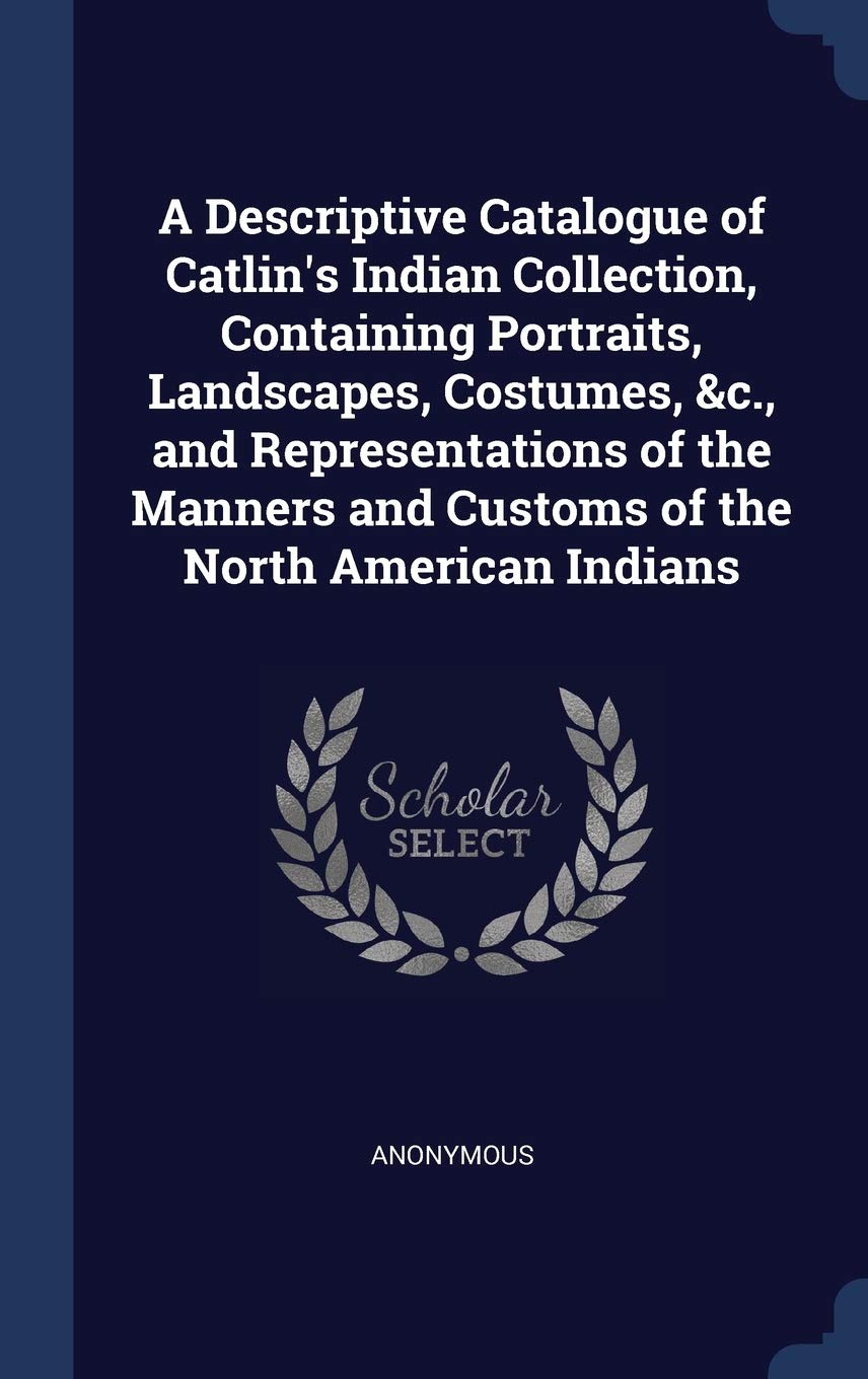 A Descriptive Catalogue of Catlin's Indian Collection, Containing Portraits, Landscapes, Costumes, &c., and Representations of the Manners and Customs of the North American Indians Politics & History