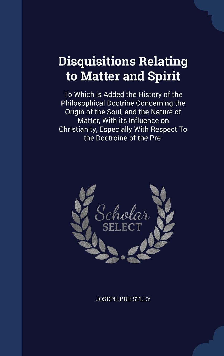 Disquisitions Relating to Matter and Spirit: To Which is Added the History of the Philosophical Doctrine Concerning the Origin of the Soul, and the Na Philosophy