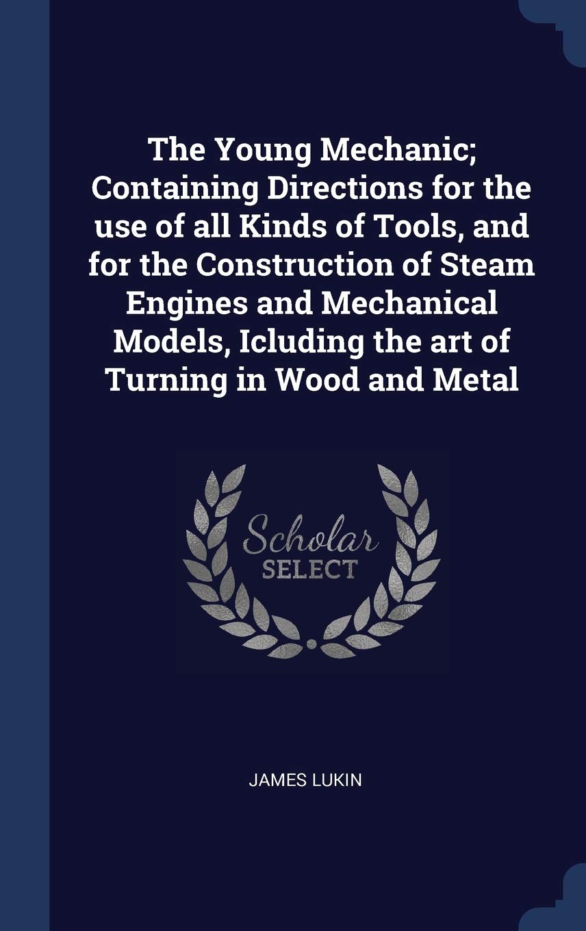 The Young Mechanic; Containing Directions for the use of all Kinds of Tools, and for the Construction of Steam Engines and Mechanical Models, Icluding Politics & History