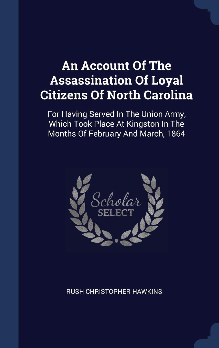 An Account Of The Assassination Of Loyal Citizens Of North Carolina: For Having Served In The Union Army, Which Took Place At Kingston In The Months Of February And March, 1864 Politics & History