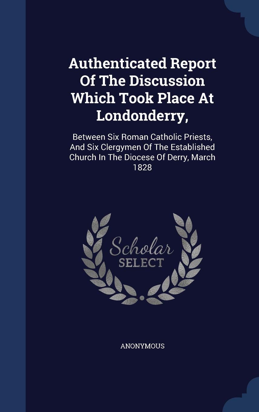 Authenticated Report Of The Discussion Which Took Place At Londonderry,: Between Six Roman Catholic Priests, And Six Clergymen Of The Established Church In The Diocese Of Derry, March 1828 Politics & History
