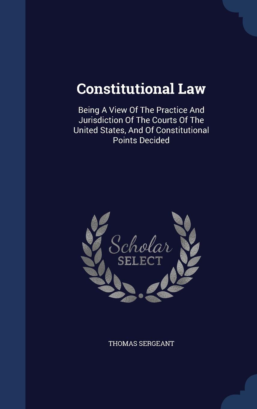 Constitutional Law: Being A View Of The Practice And Jurisdiction Of The Courts Of The United States, And Of Constitutional Points Decided Law
