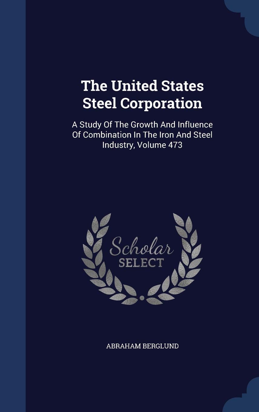 The United States Steel Corporation: A Study Of The Growth And Influence Of Combination In The Iron And Steel Industry, Volume 473 Business, Finance & Career