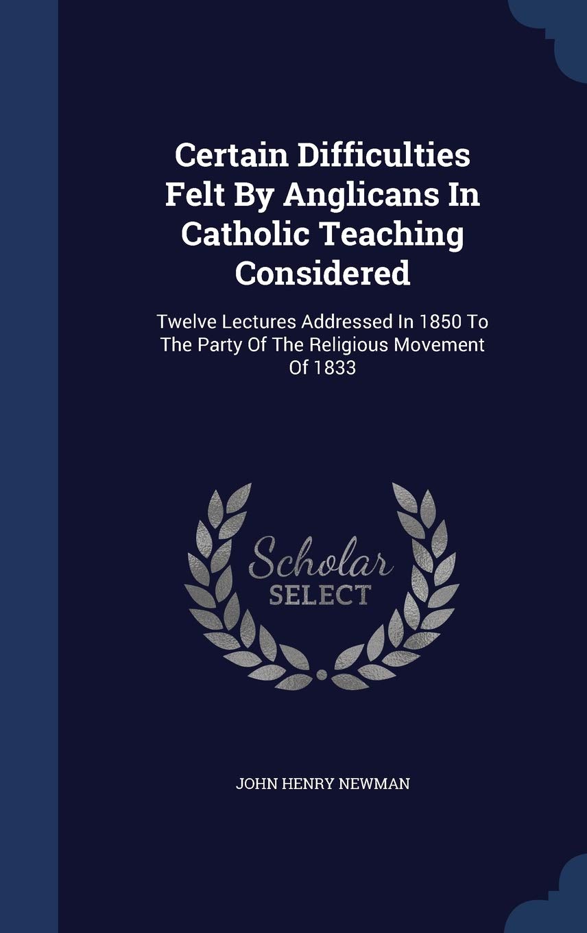 Certain Difficulties Felt By Anglicans In Catholic Teaching Considered: Twelve Lectures Addressed In 1850 To The Party Of The Religious Movement Of 1833 Politics & History