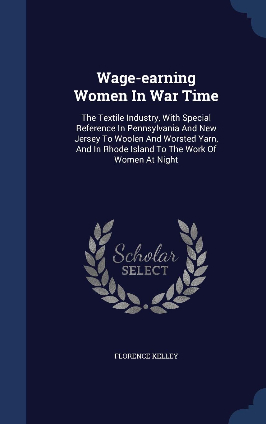 Wage-earning Women In War Time: The Textile Industry, With Special Reference In Pennsylvania And New Jersey To Woolen And Worsted Yarn, And In Rhode Island To The Work Of Women At Night Politics & History