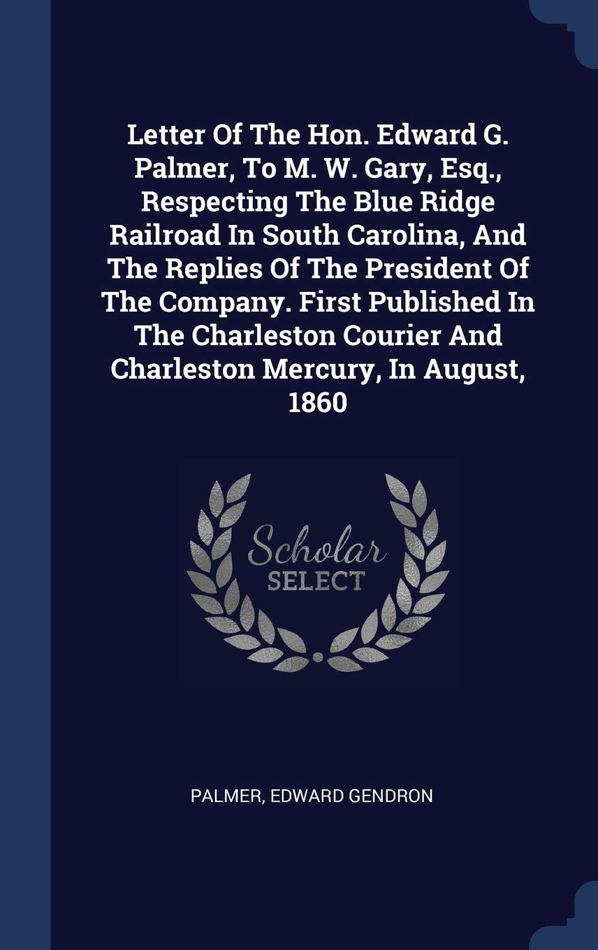 Letter Of The Hon. Edward G. Palmer, To M. W. Gary, Esq., Respecting The Blue Ridge Railroad In South Carolina, And The Replies Of The President Of The Company. First Published In The Charleston Courier And Charleston Mercury, In August, 1860 Politics & History