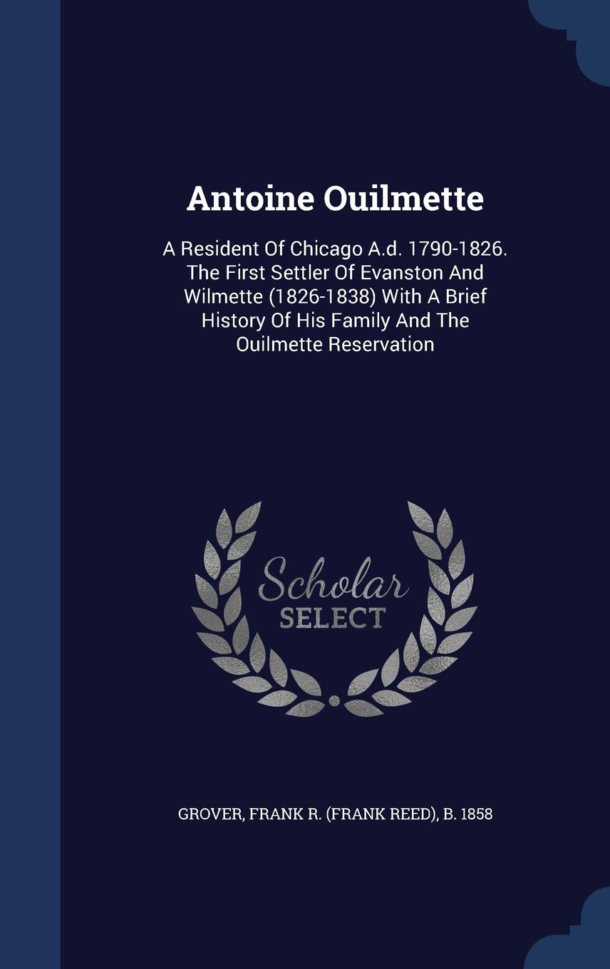Antoine Ouilmette: A Resident Of Chicago A.d. 1790-1826. The First Settler Of Evanston And Wilmette (1826-1838) With A Brief History Of His Family And The Ouilmette Reservation Politics & History