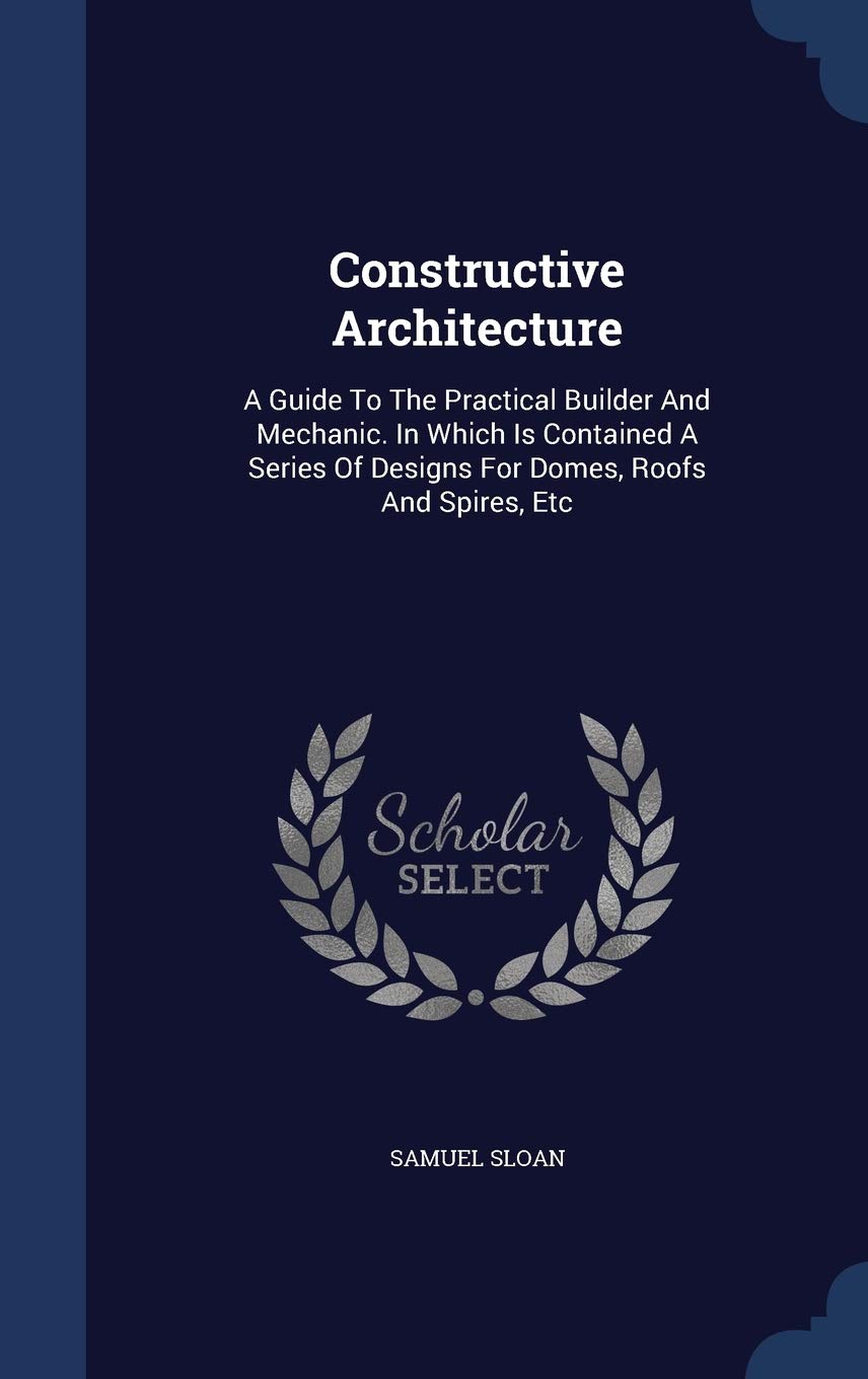Constructive Architecture: A Guide To The Practical Builder And Mechanic. In Which Is Contained A Series Of Designs For Domes, Roofs And Spires, Etc Architecture