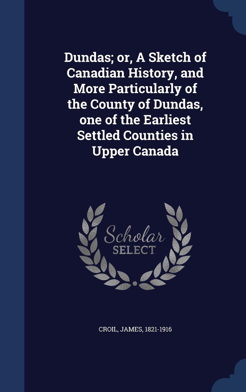 Dundas; or, A Sketch of Canadian History, and More Particularly of the County of Dundas, one of the Earliest Settled Counties in Upper Canada Politics & History