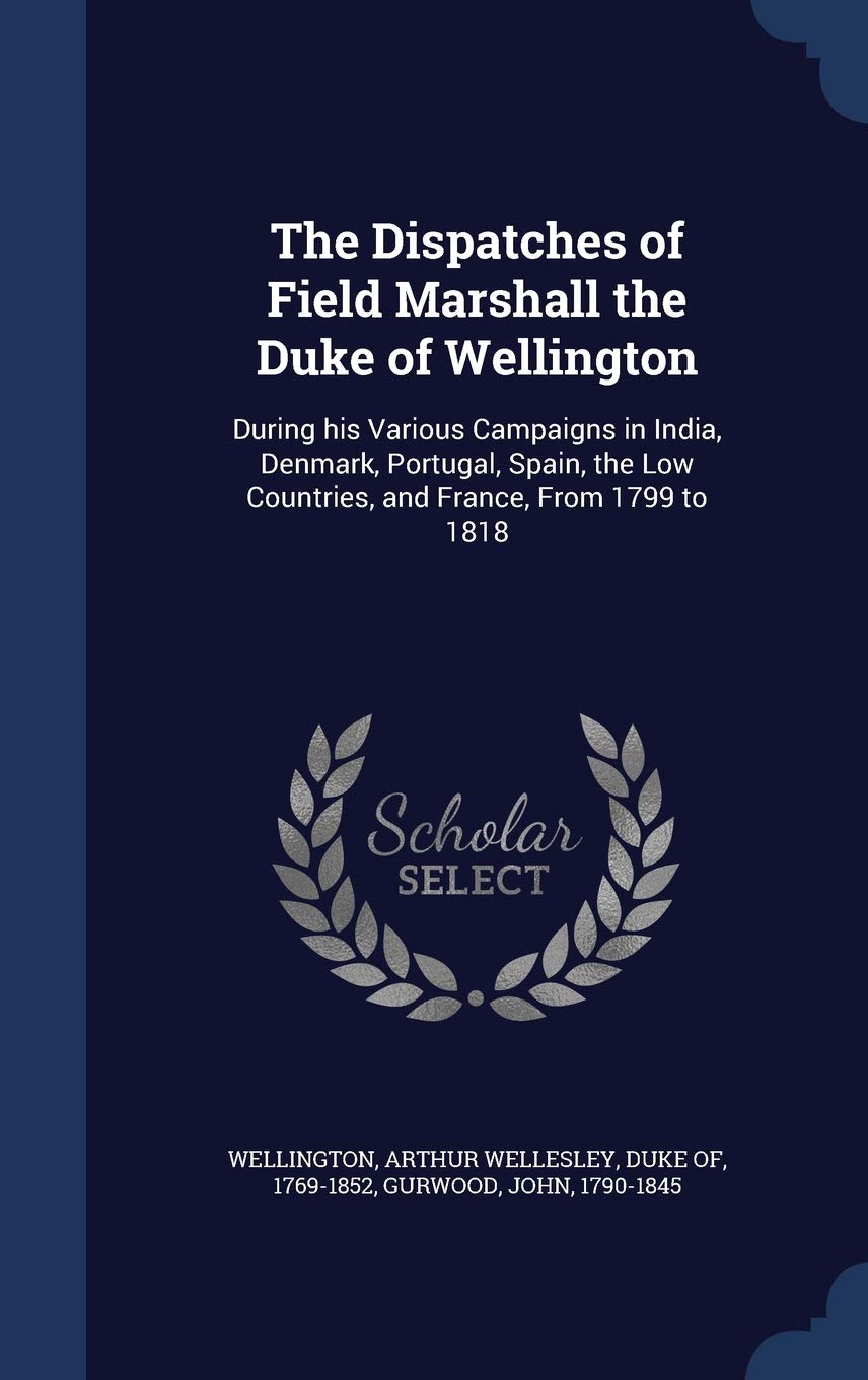 The Dispatches of Field Marshall the Duke of Wellington: During his Various Campaigns in India, Denmark, Portugal, Spain, the Low Countries, and France, From 1799 to 1818 Politics & History