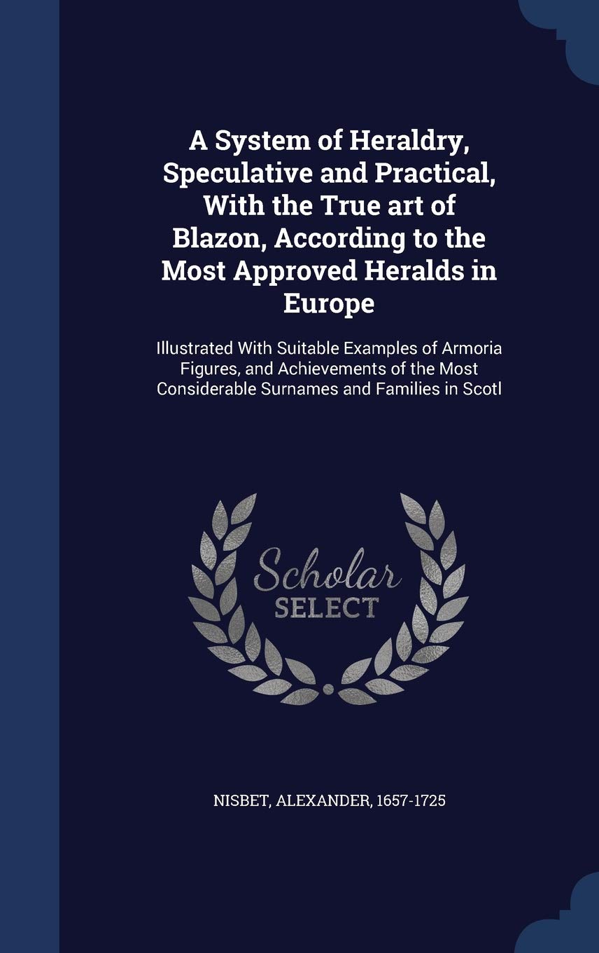 A System of Heraldry, Speculative and Practical, With the True art of Blazon, According to the Most Approved Heralds in Europe: Illustrated With ... Considerable Surnames and Families in Scotl Politics & History