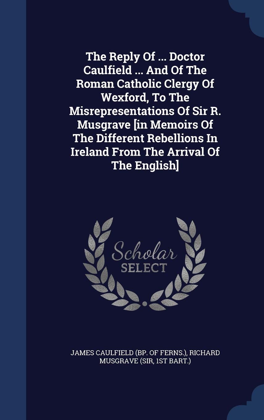 The Reply Of ... Doctor Caulfield ... And Of The Roman Catholic Clergy Of Wexford, To The Misrepresentations Of Sir R. Musgrave [in Memoirs Of The Different Rebellions In Ireland From The Arrival Of The English] Politics & History