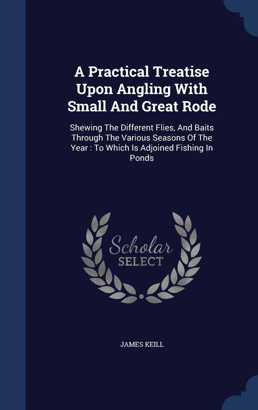 A Practical Treatise Upon Angling With Small And Great Rode: Shewing The Different Flies, And Baits Through The Various Seasons Of The Year: To Which Politics & History