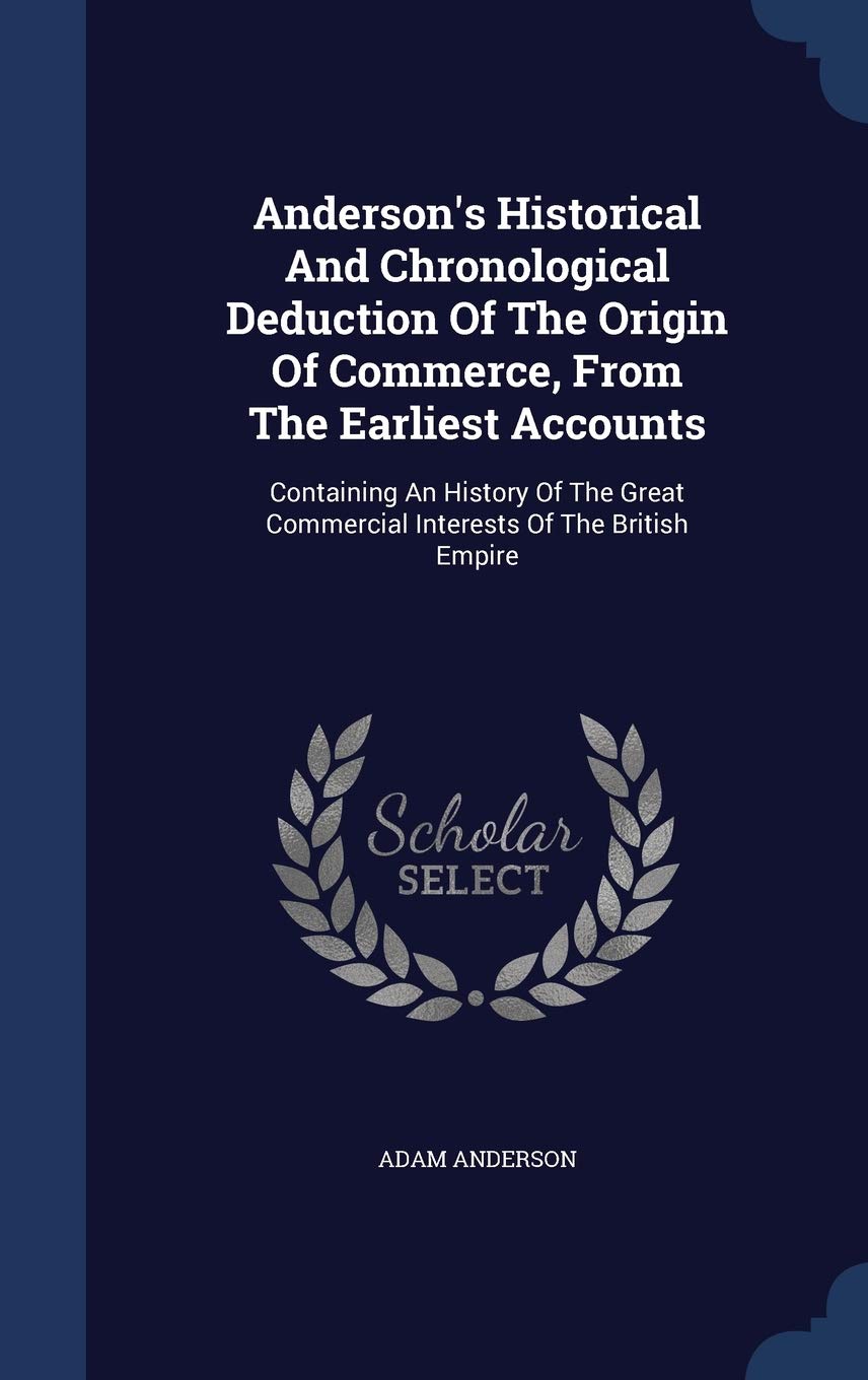 Anderson's Historical and Chronological Deduction of the Origin of Commerce, from the Earliest Accounts: Containing an History of the Great Commercial Interests of the British Empire Politics & History