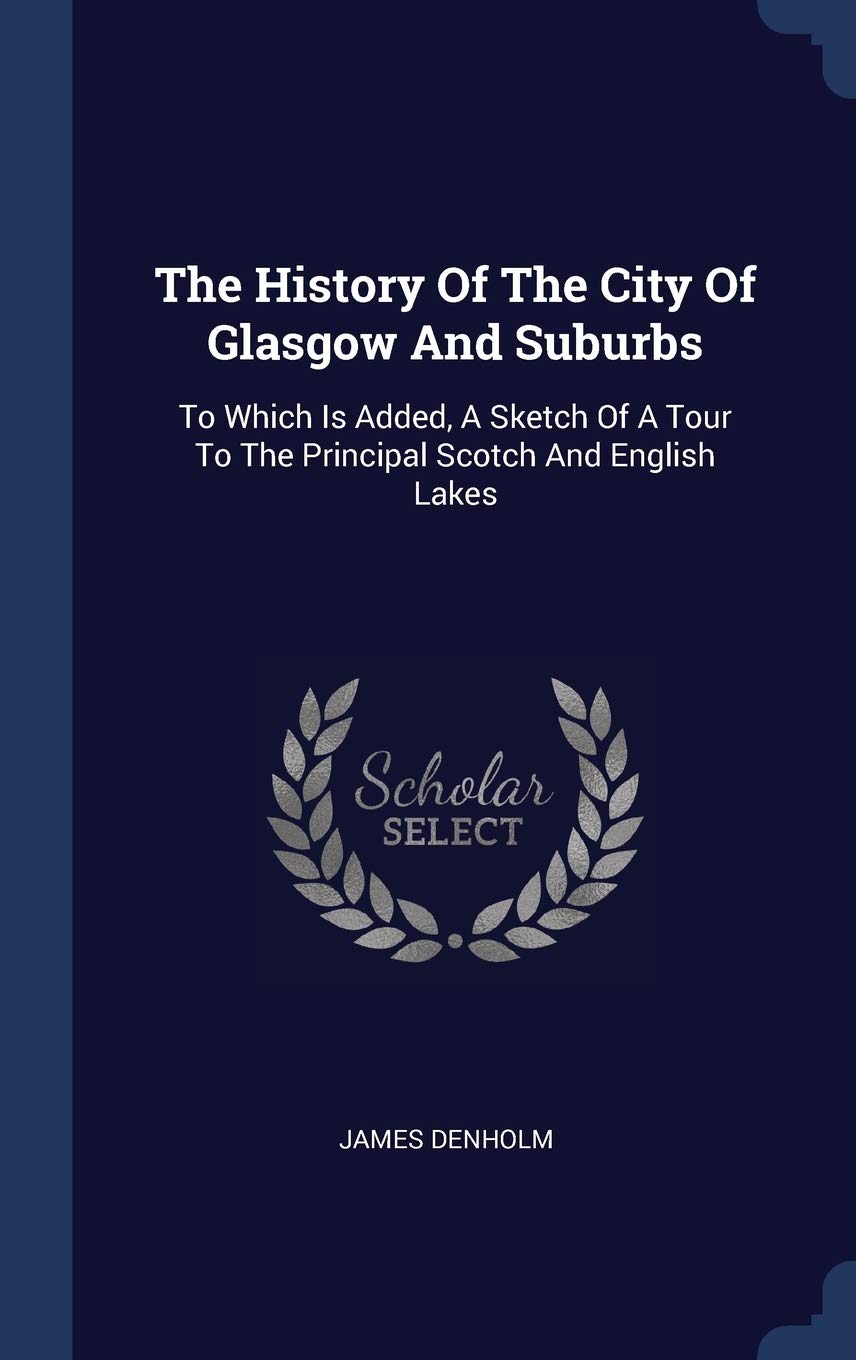 The History Of The City Of Glasgow And Suburbs: To Which Is Added, A Sketch Of A Tour To The Principal Scotch And English Lakes Politics & History