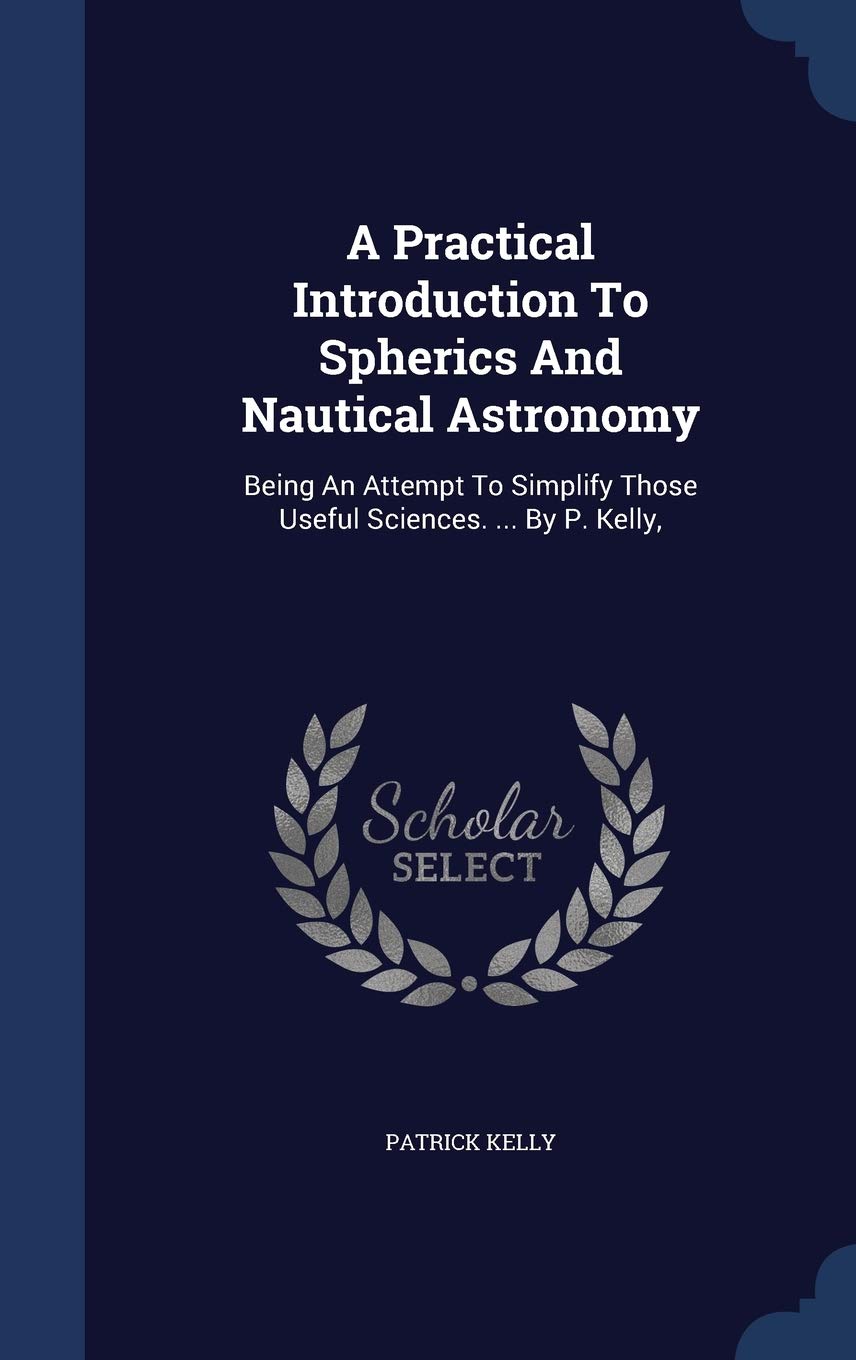 A Practical Introduction To Spherics And Nautical Astronomy: Being An Attempt To Simplify Those Useful Sciences. ... By P. Kelly, Contemporary literature