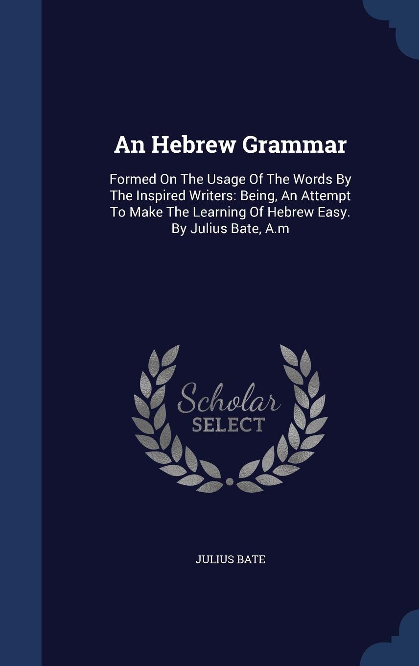 An Hebrew Grammar: Formed On The Usage Of The Words By The Inspired Writers: Being, An Attempt To Make The Learning Of Hebrew Easy. By Julius Bate, A.m Social Sciences