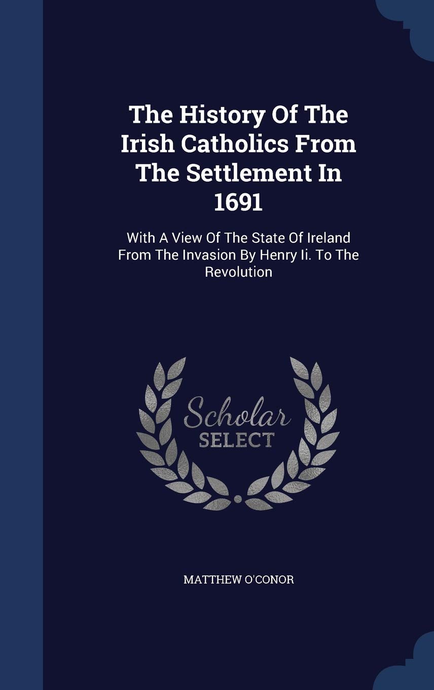 The History Of The Irish Catholics From The Settlement In 1691: With A View Of The State Of Ireland From The Invasion By Henry Ii. To The Revolution Politics & History