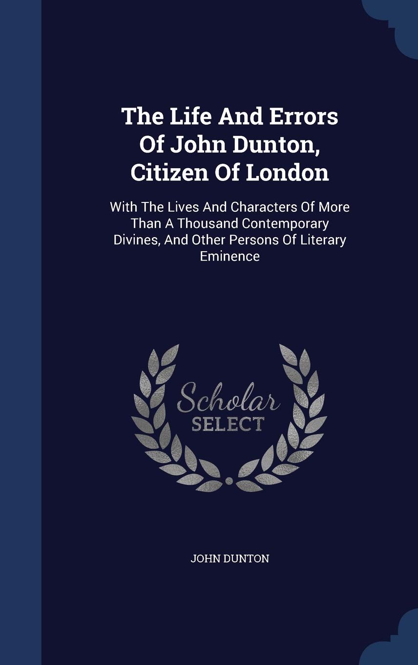 The Life And Errors Of John Dunton, Citizen Of London: With The Lives And Characters Of More Than A Thousand Contemporary Divines, And Other Persons Of Literary Eminence Politics & History