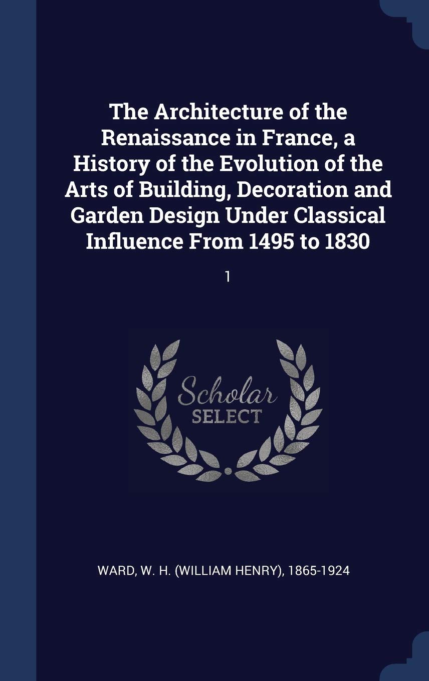 The Architecture of the Renaissance in France, a History of the Evolution of the Arts of Building, Decoration and Garden Design Under Classical Influence From 1495 to 1830: 1 Politics & History