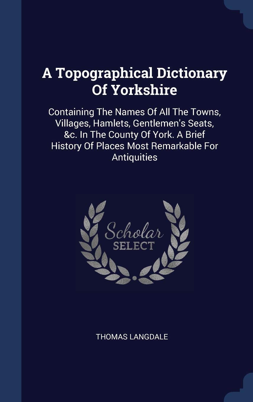 A Topographical Dictionary Of Yorkshire: Containing The Names Of All The Towns, Villages, Hamlets, Gentlemen's Seats, &c. In The County Of York. A ... Of Places Most Remarkable For Antiquities Politics & History