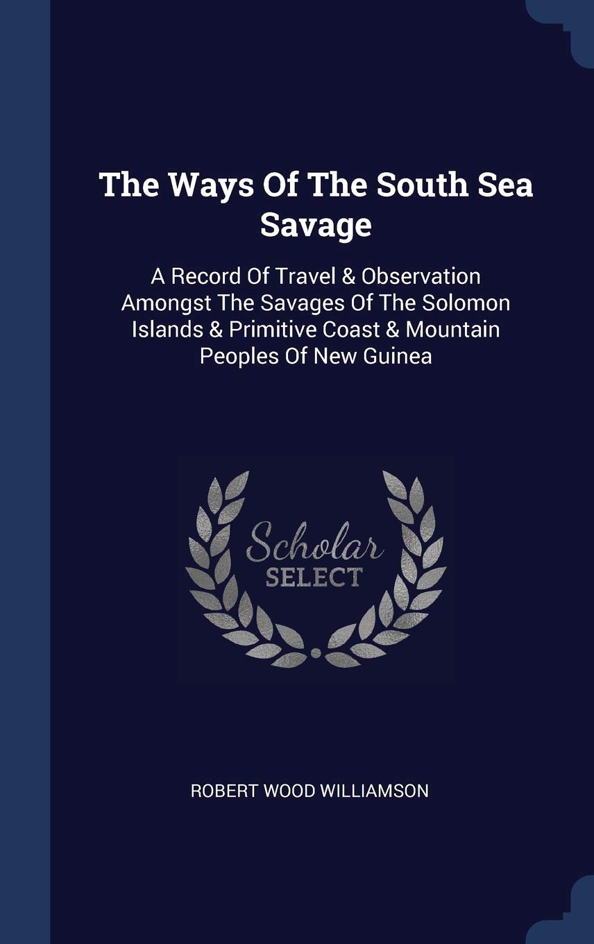 The Ways Of The South Sea Savage: A Record Of Travel & Observation Amongst The Savages Of The Solomon Islands & Primitive Coast & Mountain Peoples Of New Guinea Politics & History