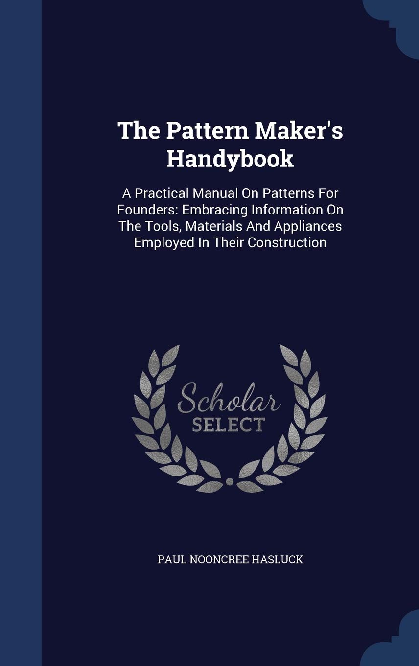 The Pattern Maker's Handybook: A Practical Manual On Patterns For Founders: Embracing Information On The Tools, Materials And Appliances Employed In Their Construction Politics & History
