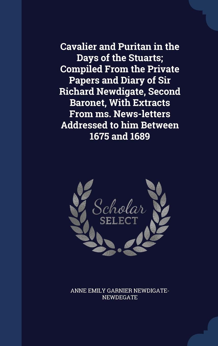 Cavalier and Puritan in the Days of the Stuarts; Compiled From the Private Papers and Diary of Sir Richard Newdigate, Second Baronet, With Extracts ... Addressed to him Between 1675 and 1689 Politics & History