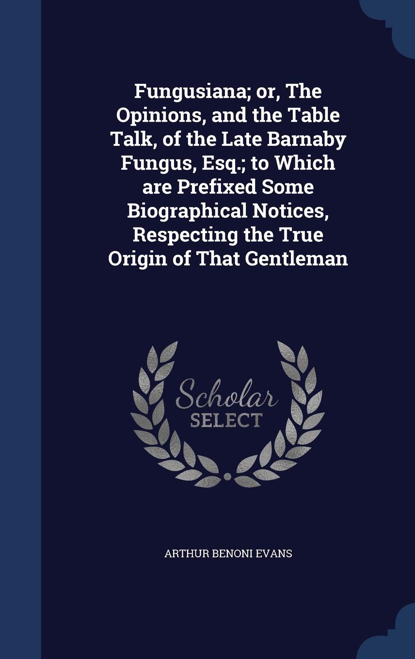Fungusiana; or, The Opinions, and the Table Talk, of the Late Barnaby Fungus, Esq.; to Which are Prefixed Some Biographical Notices, Respecting the True Origin of That Gentleman Politics & History