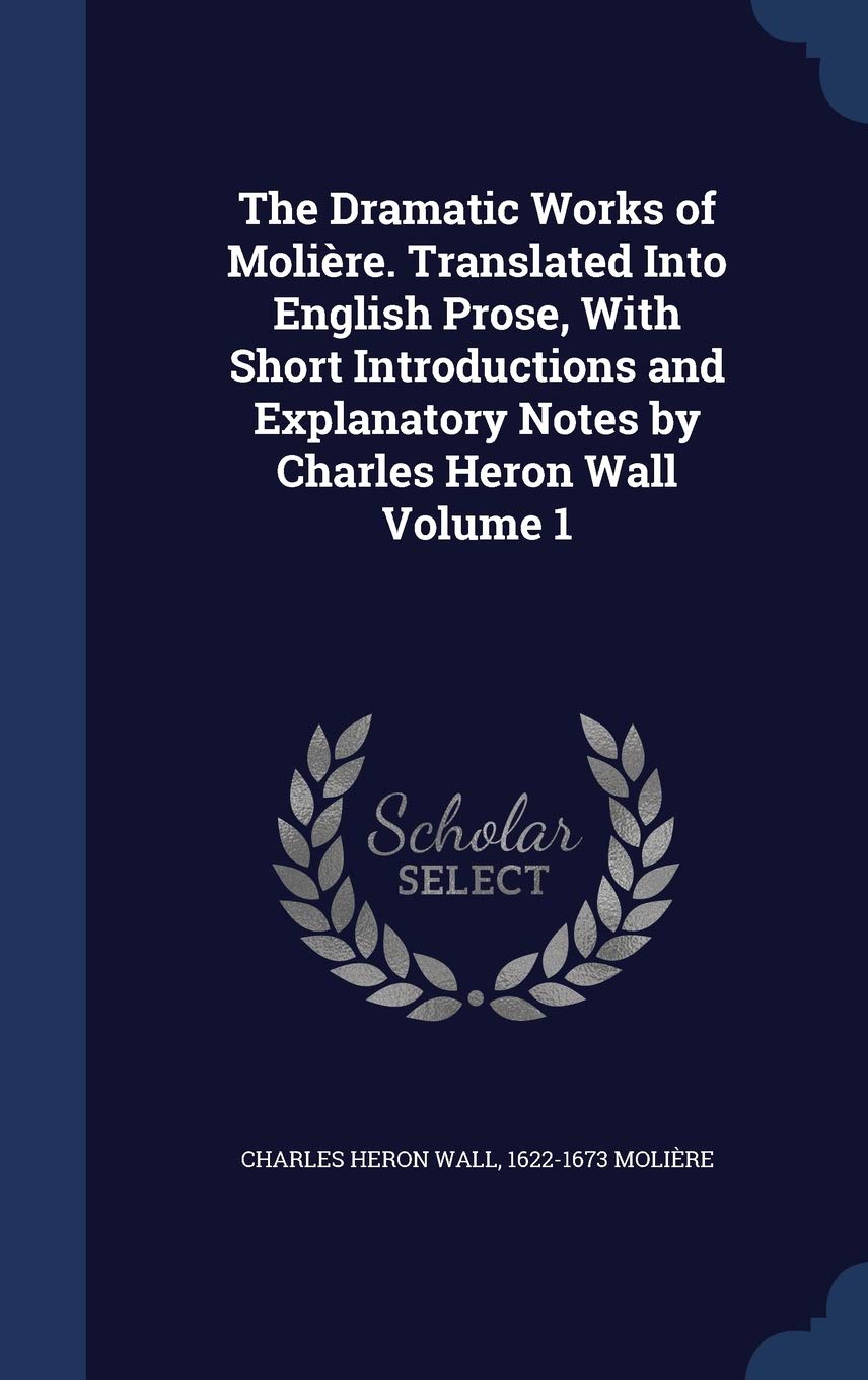 The Dramatic Works of Moliere. Translated Into English Prose, with Short Introductions and Explanatory Notes by Charles Heron Wall Volume 1 Politics & History