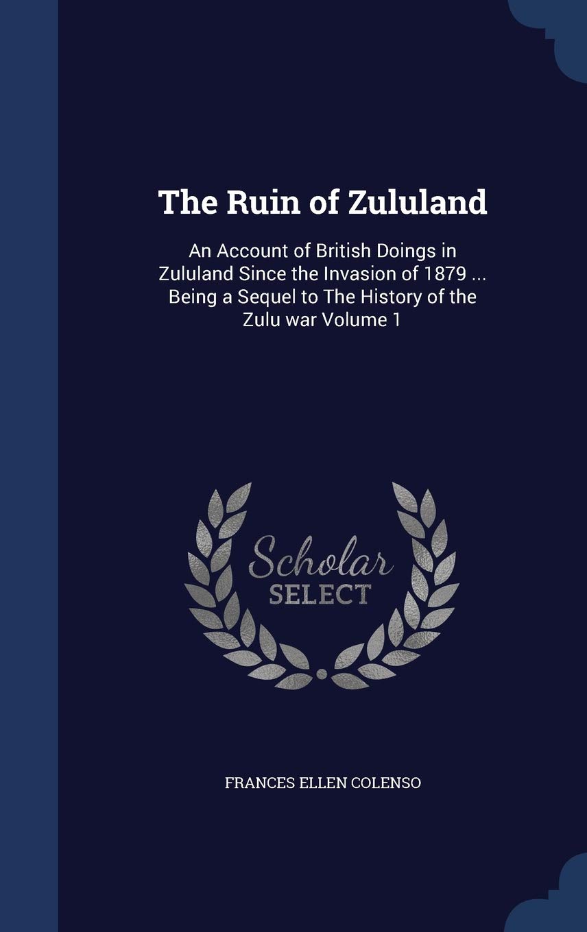The Ruin of Zululand: An Account of British Doings in Zululand Since the Invasion of 1879 ... Being a Sequel to The History of the Zulu war Volume 1 Politics & History