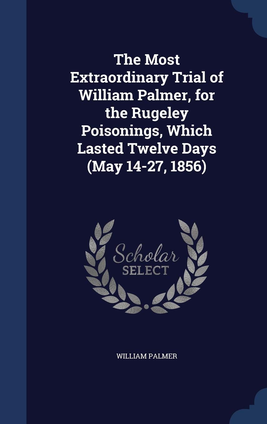 The Most Extraordinary Trial of William Palmer, for the Rugeley Poisonings, Which Lasted Twelve Days (May 14-27, 1856) Politics & History