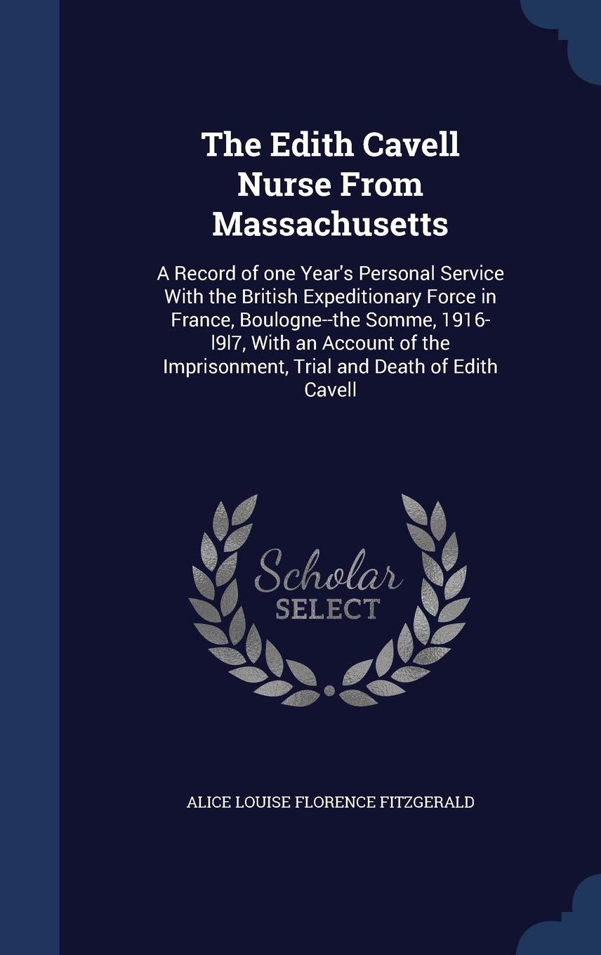 The Edith Cavell Nurse From Massachusetts: A Record of one Year's Personal Service With the British Expeditionary Force in France, Boulogne--the ... Imprisonment, Trial and Death of Edith Cavell Politics & History