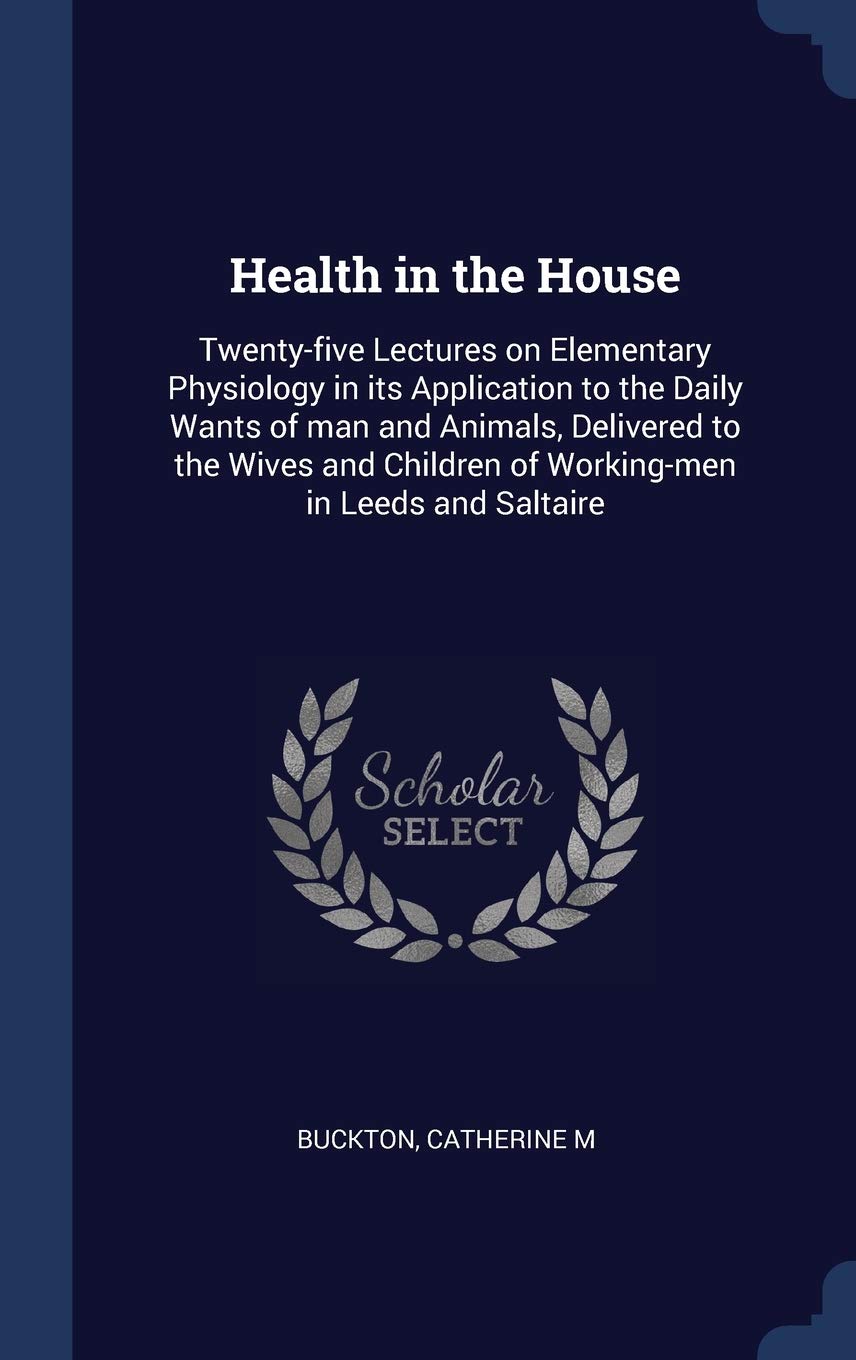 Health in the House: Twenty-five Lectures on Elementary Physiology in its Application to the Daily Wants of man and Animals, Delivered to t Politics & History