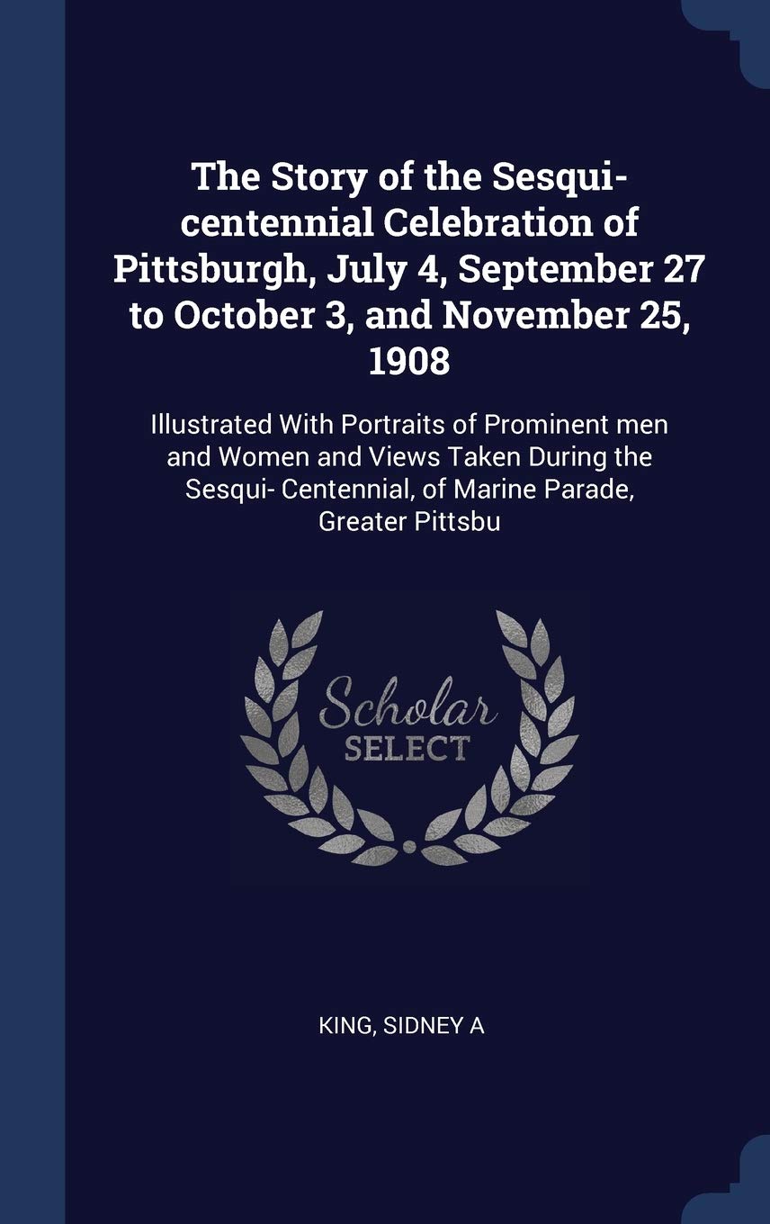 The Story of the Sesqui-centennial Celebration of Pittsburgh, July 4, September 27 to October 3, and November 25, 1908: Illustrated With Portraits of ... Centennial, of Marine Parade, Greater Pittsbu Politics & History
