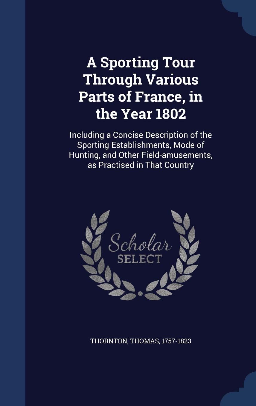 A Sporting Tour Through Various Parts of France, in the Year 1802: Including a Concise Description of the Sporting Establishments, Mode of Hunting, ... as Practised in That Country: V.2 Politics & History