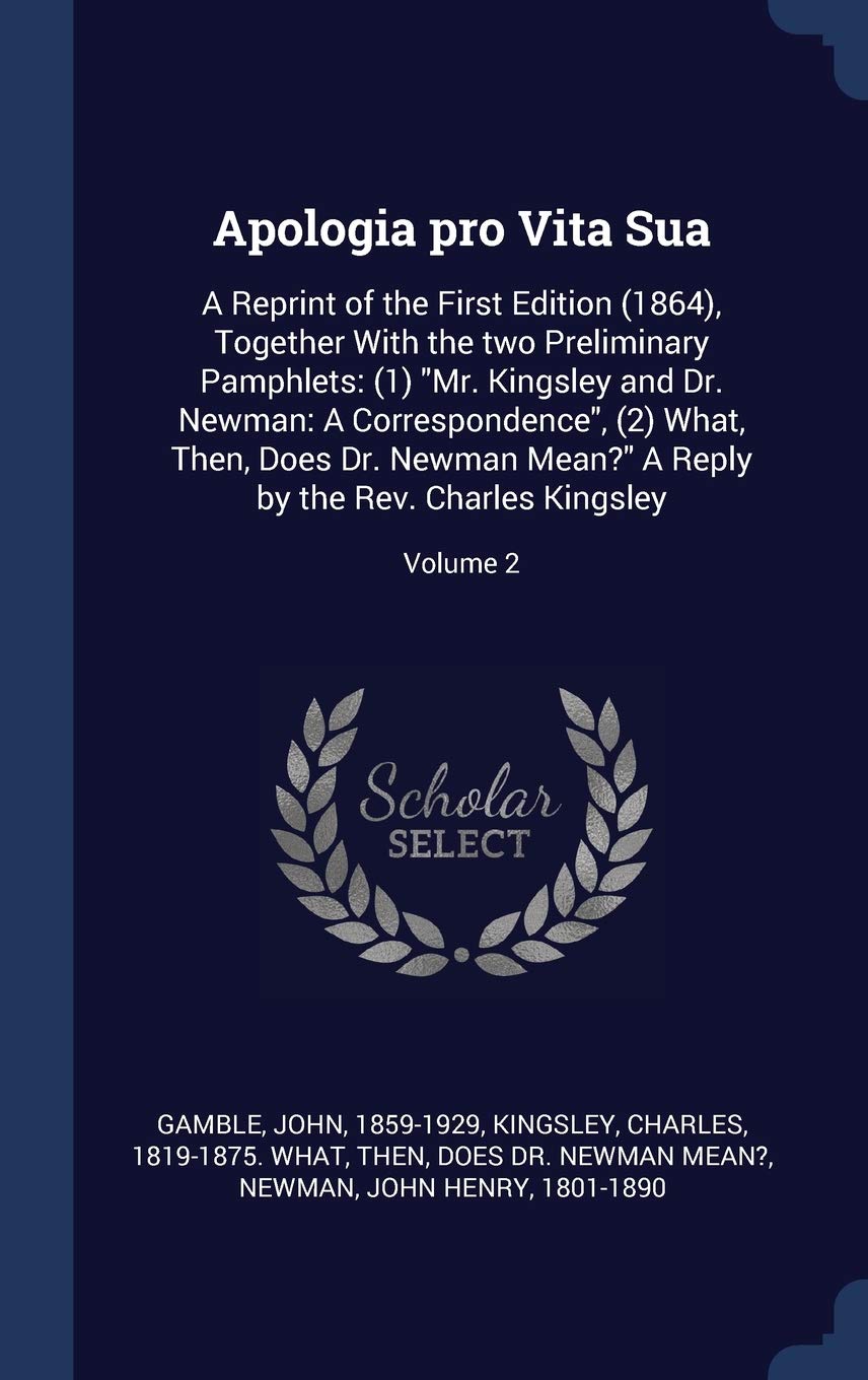 Apologia pro Vita Sua: A Reprint of the First Edition (1864), Together With the two Preliminary Pamphlets: (1) Mr. Kingsley and Dr. Newman: A ... Reply by the Rev. Charles Kingsley; Volume 2 Politics & History