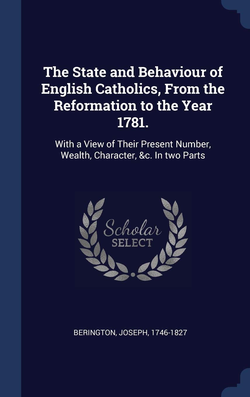The State and Behaviour of English Catholics, From the Reformation to the Year 1781.: With a View of Their Present Number, Wealth, Character, &c. In two Parts Politics & History