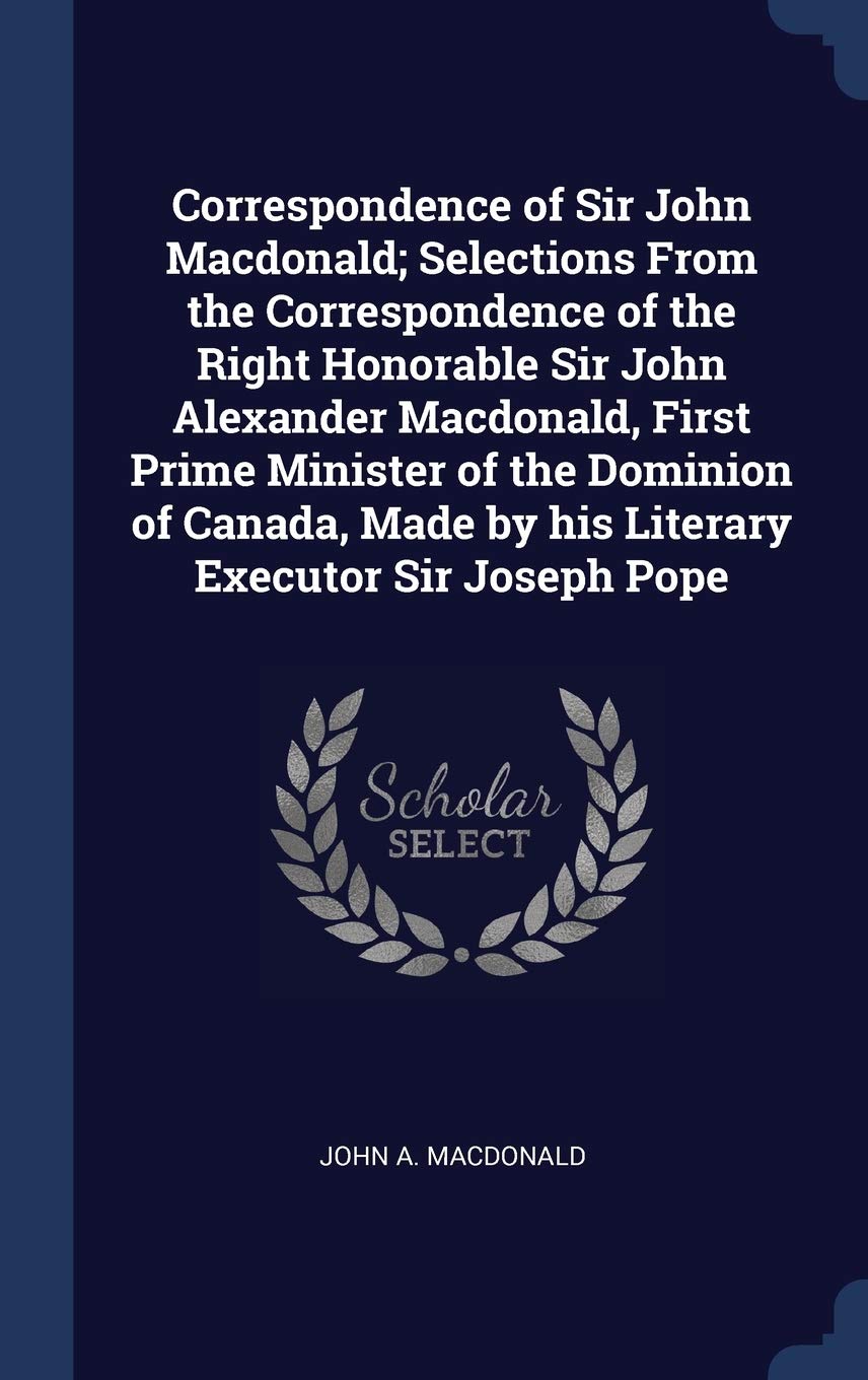 Correspondence of Sir John Macdonald; Selections From the Correspondence of the Right Honorable Sir John Alexander Macdonald, First Prime Minister of ... Made by his Literary Executor Sir Joseph Pope Politics & History