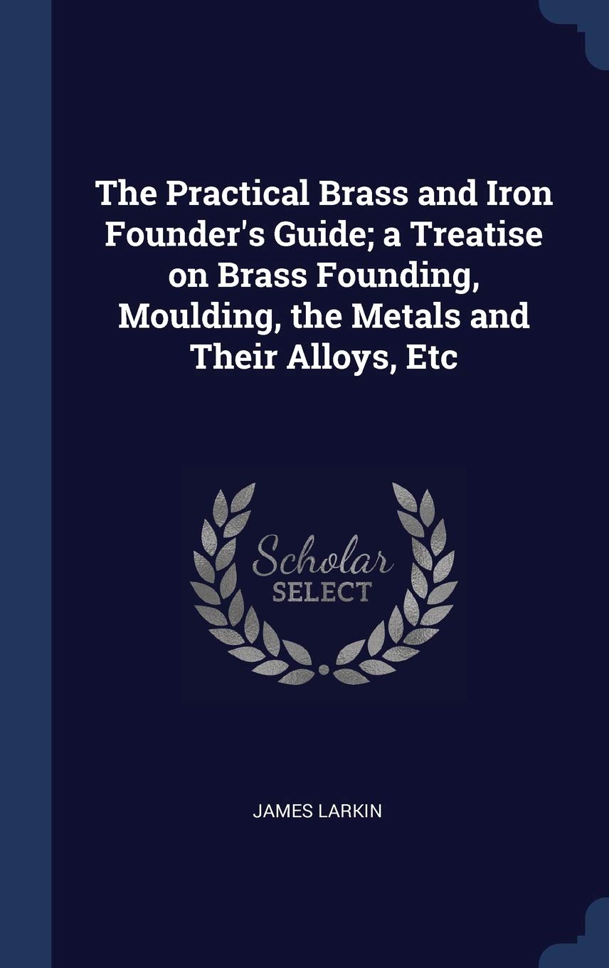 The Practical Brass and Iron Founder's Guide; A Treatise on Brass Founding, Moulding, the Metals and Their Alloys, Etc Politics & History