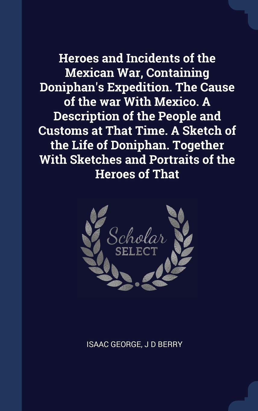 Heroes and Incidents of the Mexican War, Containing Doniphan's Expedition. the Cause of the War with Mexico. a Description of the People and Customs ... Sketches and Portraits of the Heroes of That Politics & History