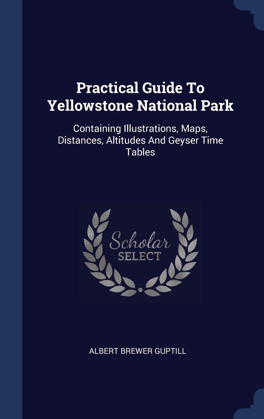 Practical Guide To Yellowstone National Park: Containing Illustrations, Maps, Distances, Altitudes And Geyser Time Tables Geology & Geography