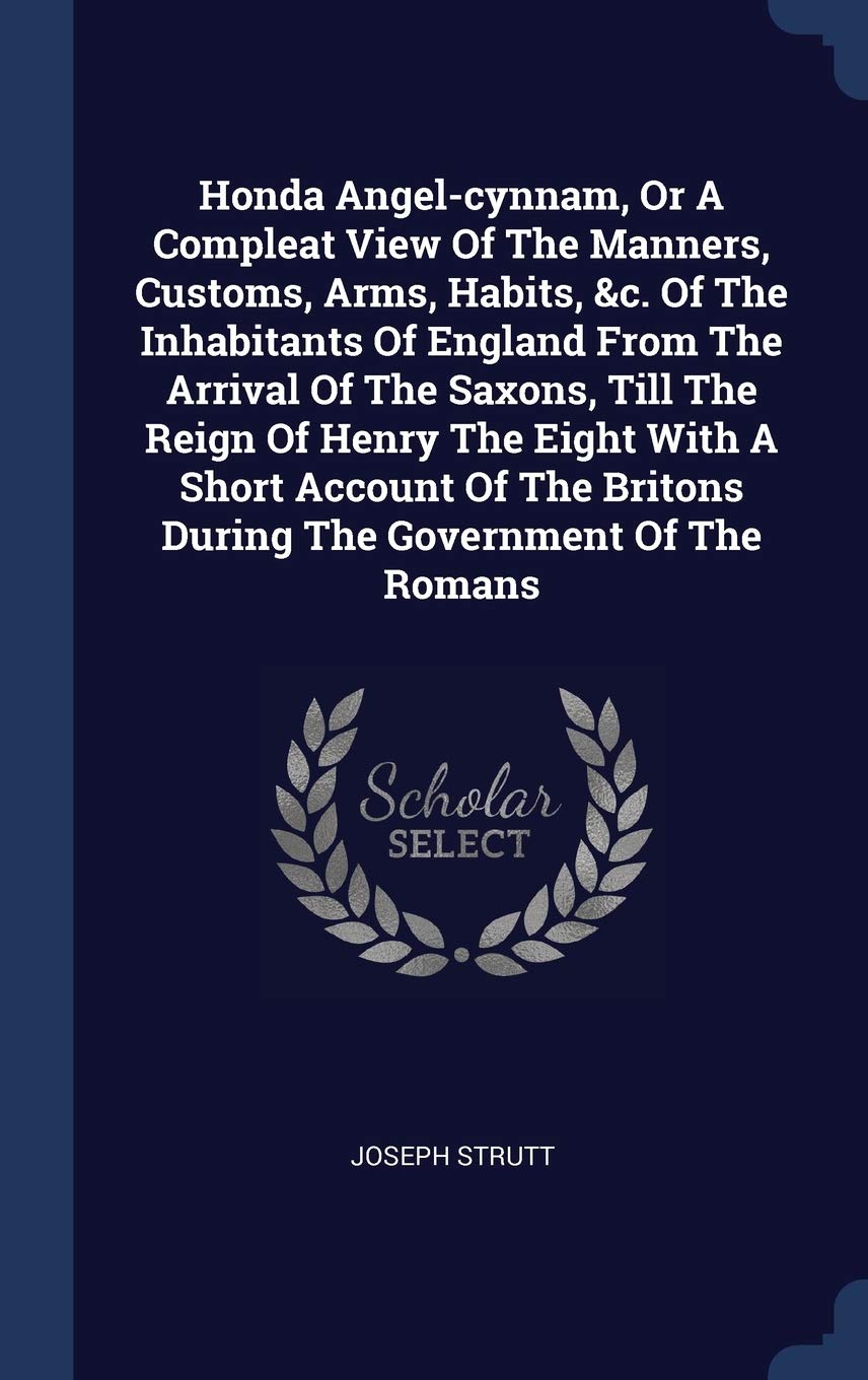 Honda Angel-cynnam, Or A Compleat View Of The Manners, Customs, Arms, Habits, &c. Of The Inhabitants Of England From The Arrival Of The Saxons, Till ... Britons During The Government Of The Romans Politics & History
