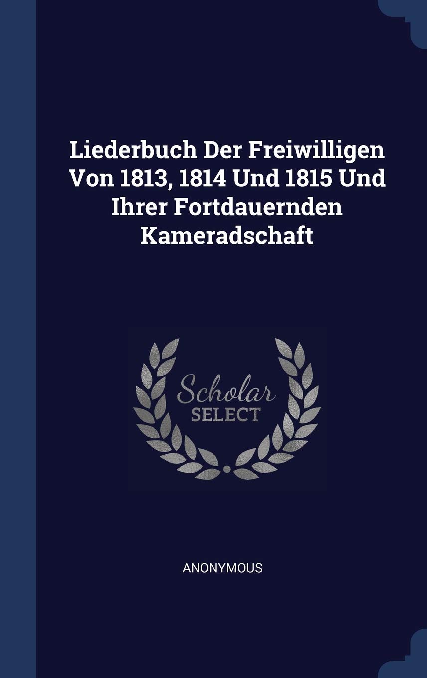 Liederbuch Der Freiwilligen Von 1813, 1814 Und 1815 Und Ihrer Fortdauernden Kameradschaft Politics & History