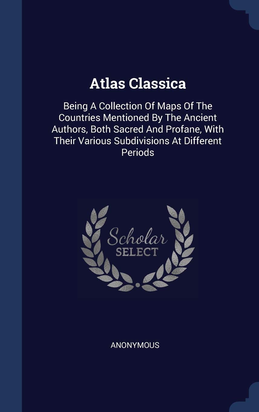 Atlas Classica: Being A Collection Of Maps Of The Countries Mentioned By The Ancient Authors, Both Sacred And Profane, With Their Various Subdivisions At Different Periods Politics & History