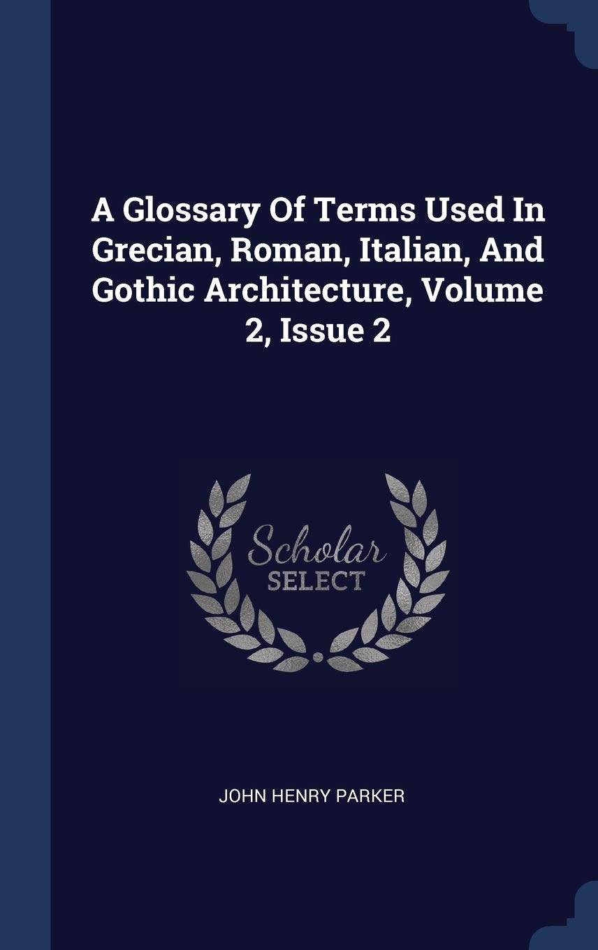 A Glossary Of Terms Used In Grecian, Roman, Italian, And Gothic Architecture, Volume 2, Issue 2 Architecture