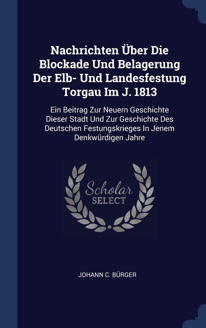 Nachrichten ber Die Blockade Und Belagerung Der Elb- Und Landesfestung Torgau Im J. 1813: Ein Beitrag Zur Neuern Geschichte Dieser Stadt Und Zur ... Festungskrieges In Jenem Denkwrdigen Jahre Politics & History