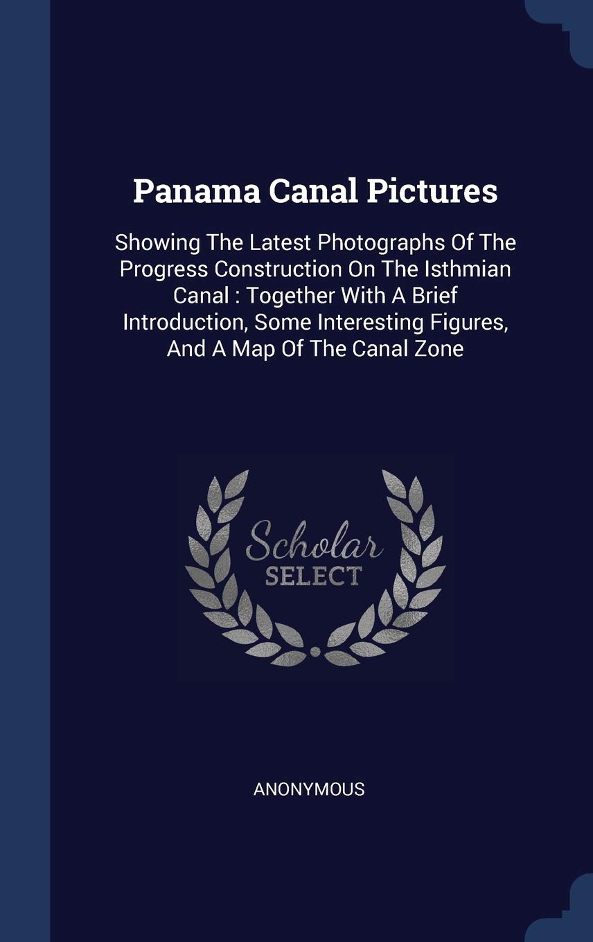 Panama Canal Pictures: Showing The Latest Photographs Of The Progress Construction On The Isthmian Canal: Together With A Brief Introduction, Some Interesting Figures, And A Map Of The Canal Zone Politics & History