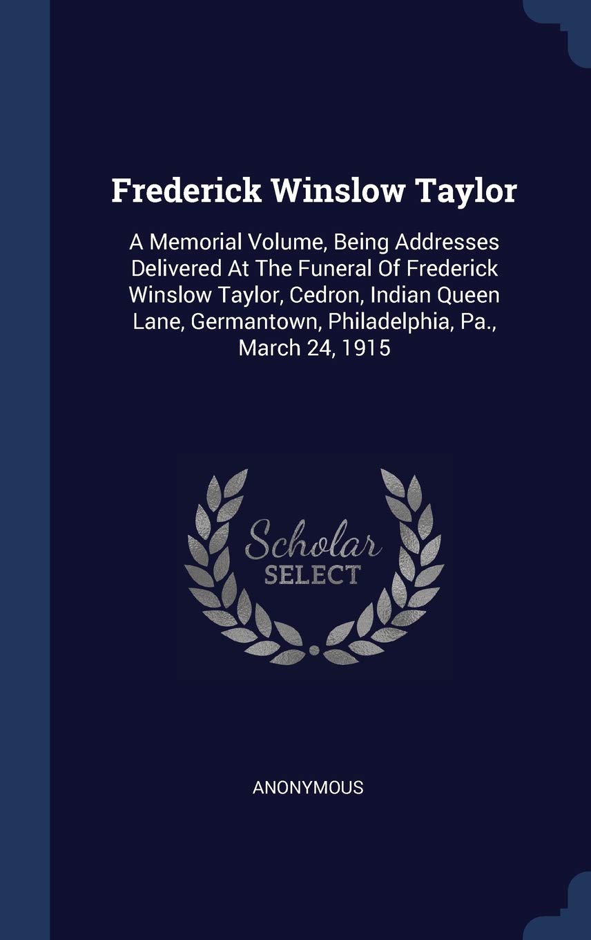 Frederick Winslow Taylor: A Memorial Volume, Being Addresses Delivered At The Funeral Of Frederick Winslow Taylor, Cedron, Indian Queen Lane, Germantown, Philadelphia, Pa., March 24, 1915 Politics & History
