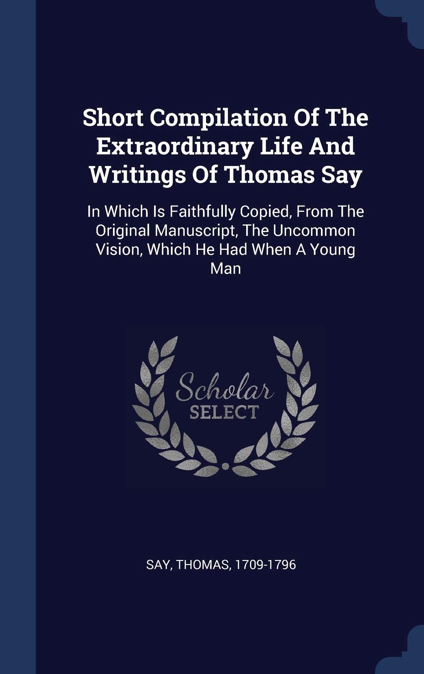 Short Compilation Of The Extraordinary Life And Writings Of Thomas Say: In Which Is Faithfully Copied, From The Original Manuscript, The Uncommon Vision, Which He Had When A Young Man Politics & History